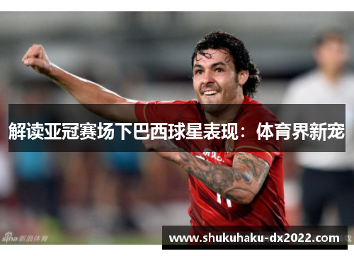 解读亚冠赛场下巴西球星表现：体育界新宠